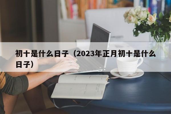 初十是什么日子（2023年正月初十是什么日子）