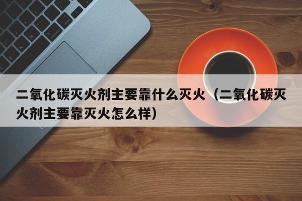 二氧化碳灭火剂主要靠什么灭火（二氧化碳灭火剂主要靠灭火怎么样）