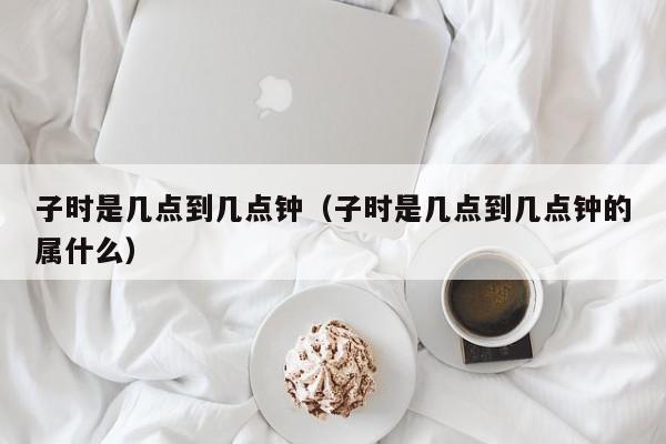 子时是几点到几点钟（子时是几点到几点钟的属什么）