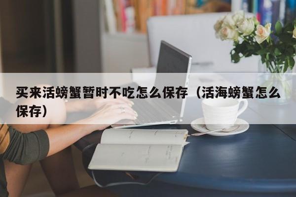 买来活螃蟹暂时不吃怎么保存（活海螃蟹怎么保存）