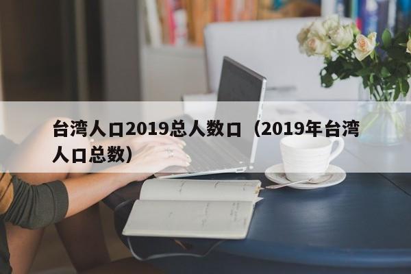 台湾人口2019总人数口（2019年台湾人口总数）