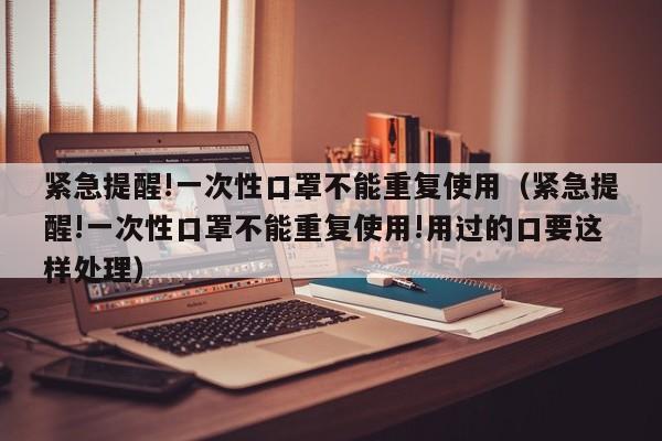 紧急提醒!一次性口罩不能重复使用（紧急提醒!一次性口罩不能重复使用!用过的口要这样处理）