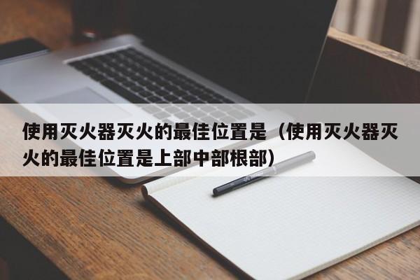 使用灭火器灭火的最佳位置是（使用灭火器灭火的最佳位置是上部中部根部）