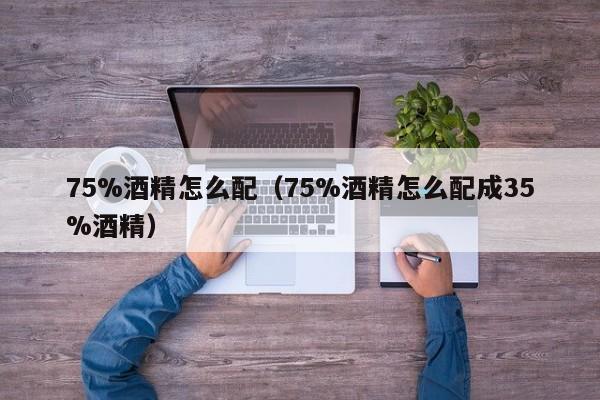 75%酒精怎么配（75%酒精怎么配成35%酒精）