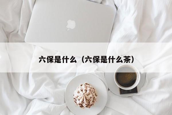 六保是什么（六保是什么茶）